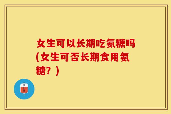 女生可以长期吃氨糖吗(女生可否长期食用氨糖？)