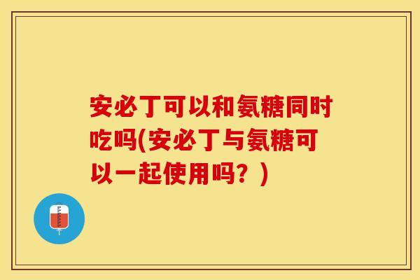 安必丁可以和氨糖同时吃吗(安必丁与氨糖可以一起使用吗？)