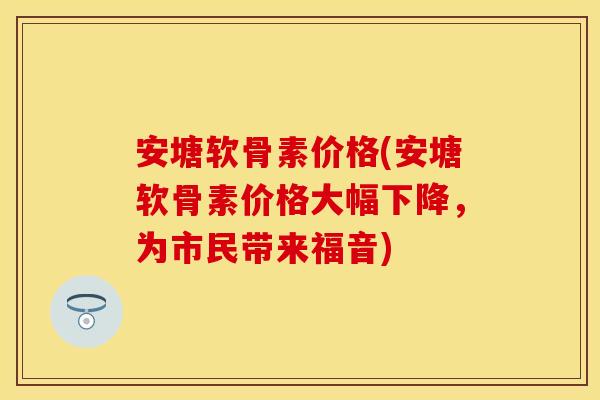 安塘软骨素价格(安塘软骨素价格大幅下降，为市民带来福音)