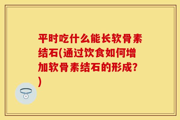 平时吃什么能长软骨素结石(通过饮食如何增加软骨素结石的形成？)