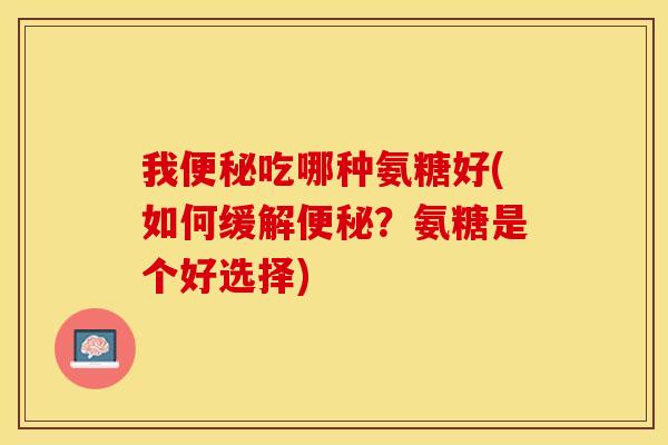 我便秘吃哪种氨糖好(如何缓解便秘？氨糖是个好选择)