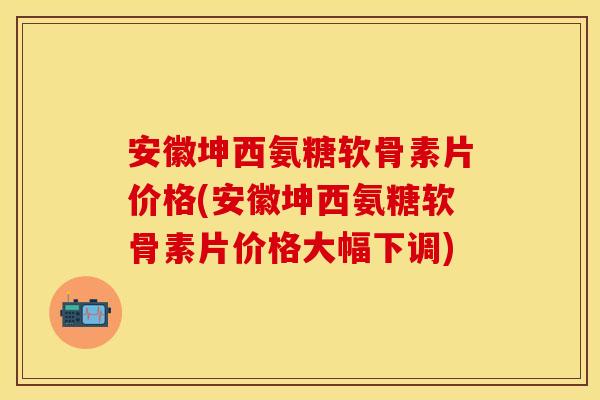 安徽坤西氨糖软骨素片价格(安徽坤西氨糖软骨素片价格大幅下调)