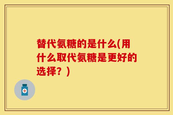 替代氨糖的是什么(用什么取代氨糖是更好的选择？)
