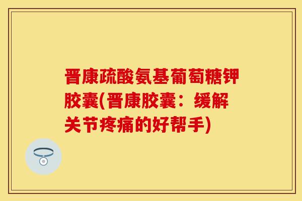 晋康疏酸氨基葡萄糖钾胶囊(晋康胶囊:缓解关节的好帮手) 晋康疏酸氨基葡萄糖钾胶囊(晋康胶囊:缓解关节的好帮手)