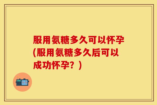 服用氨糖多久可以怀孕(服用氨糖多久后可以成功怀孕？)