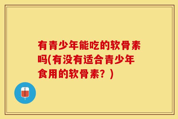 有青少年能吃的软骨素吗(有没有适合青少年食用的软骨素？)