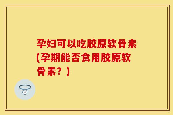 孕妇可以吃胶原软骨素(孕期能否食用胶原软骨素？)