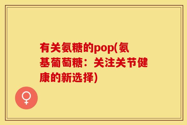 有关氨糖的pop(氨基葡萄糖:关注关节健康的新选择) 有关氨糖的pop(氨基葡萄糖:关注关节健康的新选择)