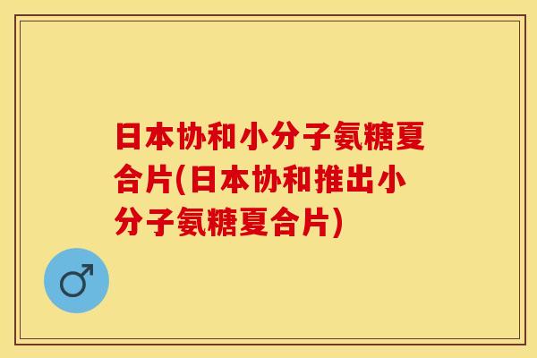 日本协和小分子氨糖夏合片(日本协和推出小分子氨糖夏合片)