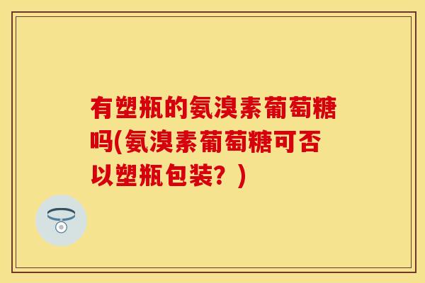 有塑瓶的氨溴素葡萄糖吗(氨溴素葡萄糖可否以塑瓶包装？)