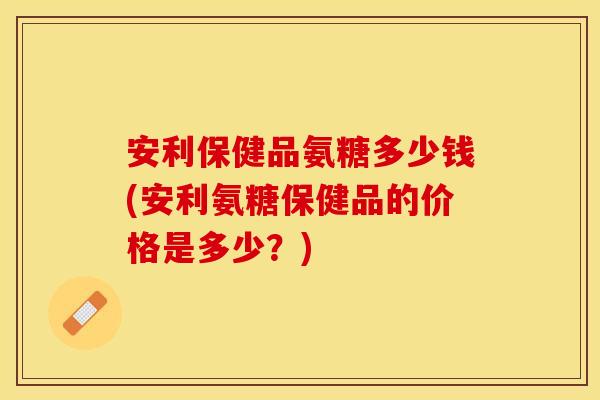 安利保健品氨糖多少钱(安利氨糖保健品的价格是多少？)