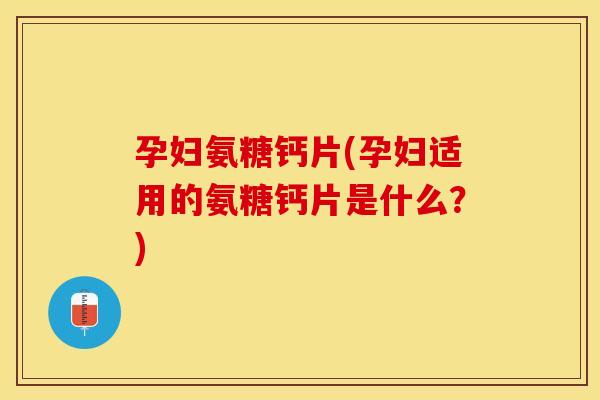 孕妇氨糖钙片(孕妇适用的氨糖钙片是什么？)