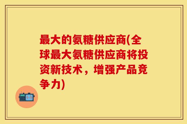 最大的氨糖供应商(全球最大氨糖供应商将投资新技术，增强产品竞争力)