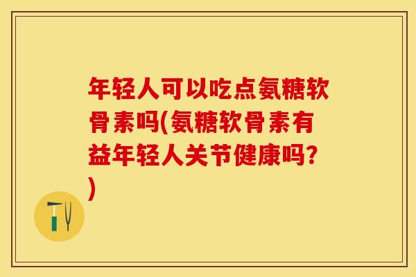 年轻人可以吃点氨糖软骨素吗(氨糖软骨素有益年轻人关节健康吗？)