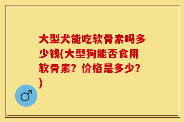 大型犬能吃软骨素吗多少钱(大型狗能否食用软骨素？价格是多少？)