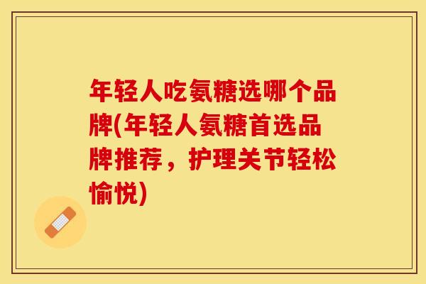 年轻人吃氨糖选哪个品牌(年轻人氨糖首选品牌推荐，护理关节轻松愉悦)