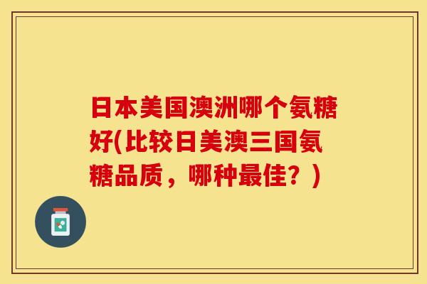 日本美国澳洲哪个氨糖好(比较日美澳三国氨糖品质，哪种最佳？)