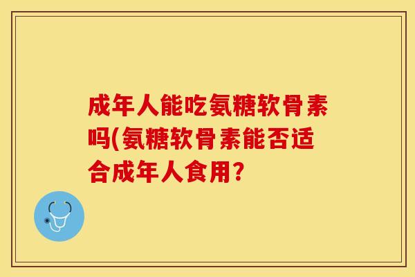 成年人能吃氨糖软骨素吗(氨糖软骨素能否适合成年人食用？