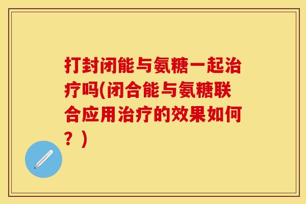 打封闭能与氨糖一起吗(闭合能与氨糖联合应用的效果如何？)