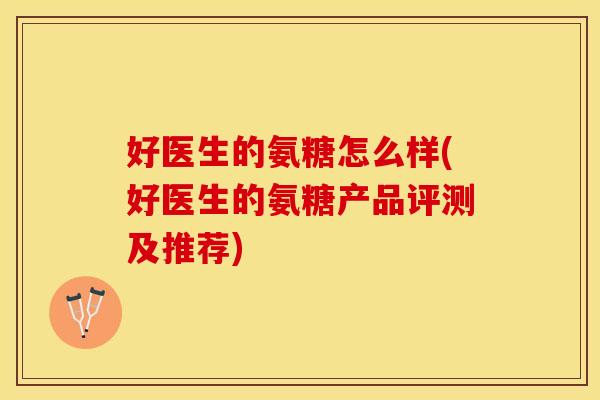 好医生的氨糖怎么样(好医生的氨糖产品评测及推荐)