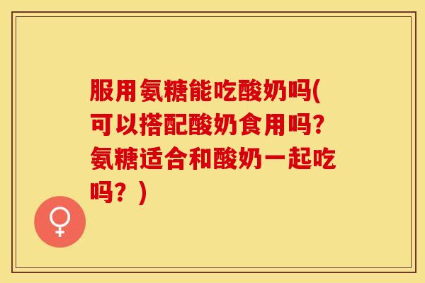 服用氨糖能吃酸奶吗(可以搭配酸奶食用吗？氨糖适合和酸奶一起吃吗？)