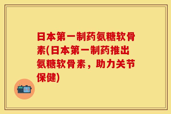 日本第一制药氨糖软骨素(日本第一制药推出氨糖软骨素，助力关节保健)