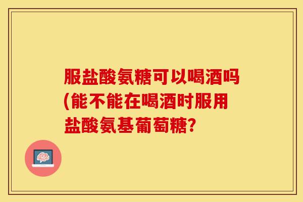 服盐酸氨糖可以喝酒吗(能不能在喝酒时服用盐酸氨基葡萄糖？