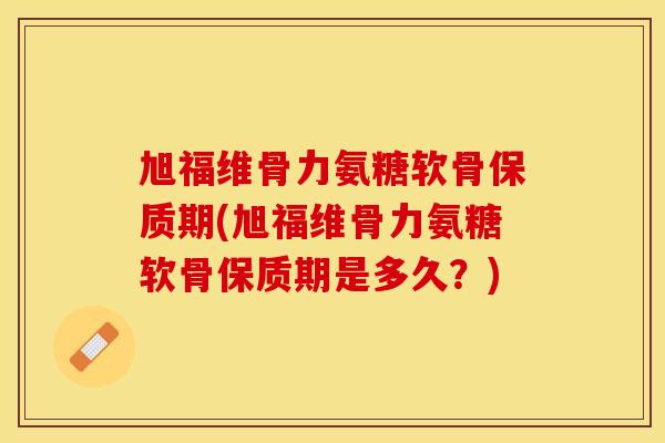 旭福维骨力氨糖软骨保质期(旭福维骨力氨糖软骨保质期是多久？)