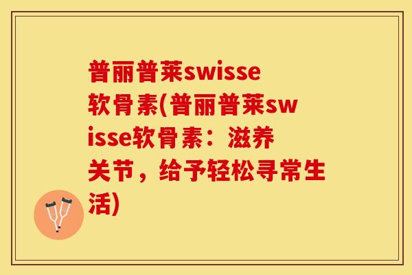普丽普莱swisse软骨素(普丽普莱swisse软骨素：滋养关节，给予轻松寻常生活)