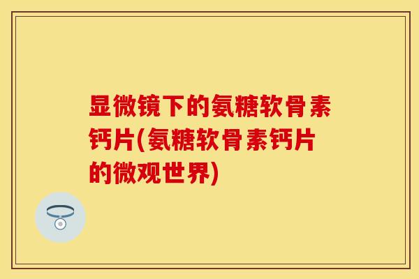 显微镜下的氨糖软骨素钙片(氨糖软骨素钙片的微观世界) 显微镜下的氨糖软骨素钙片(氨糖软骨素钙片的微观世界)