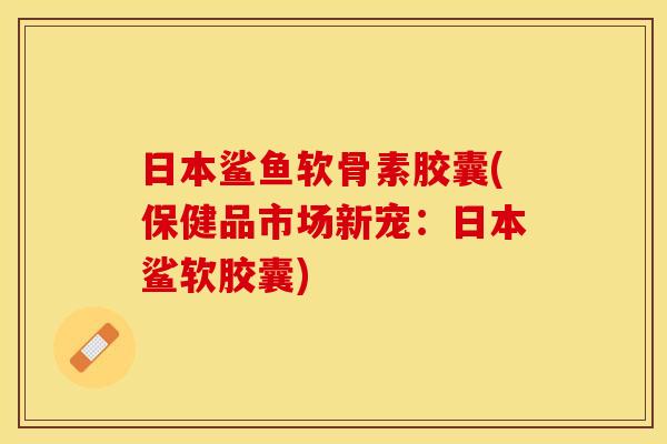日本鲨鱼软骨素胶囊(保健品市场新宠：日本鲨软胶囊)