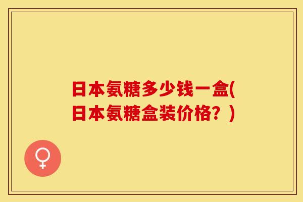 日本氨糖多少钱一盒(日本氨糖盒装价格？)