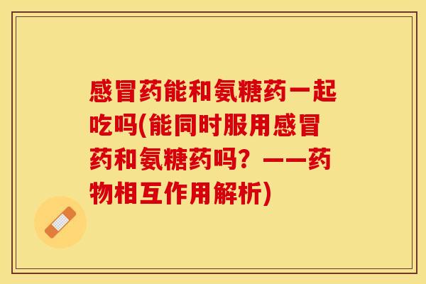 感冒药能和氨糖药一起吃吗(能同时服用感冒药和氨糖药吗？——药物相互作用解析)