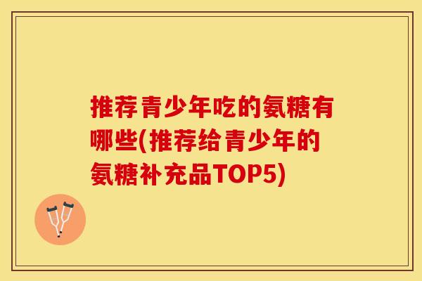 推荐青少年吃的氨糖有哪些(推荐给青少年的氨糖补充品TOP5)