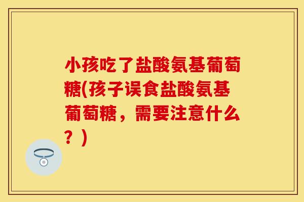 小孩吃了盐酸氨基葡萄糖(孩子误食盐酸氨基葡萄糖，需要注意什么？)