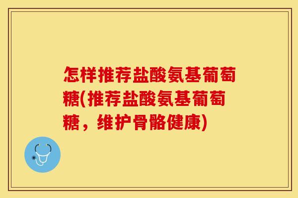 怎样推荐盐酸氨基葡萄糖(推荐盐酸氨基葡萄糖，维护骨骼健康)