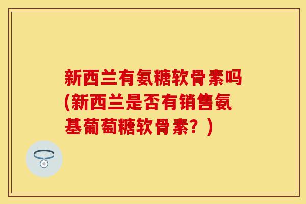 新西兰有氨糖软骨素吗(新西兰是否有销售氨基葡萄糖软骨素？)