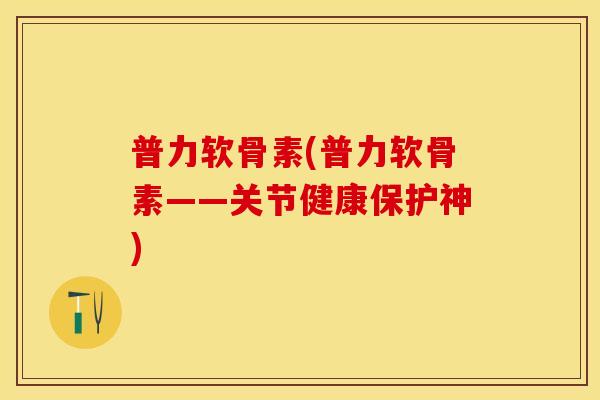 普力软骨素(普力软骨素——关节健康保护神)