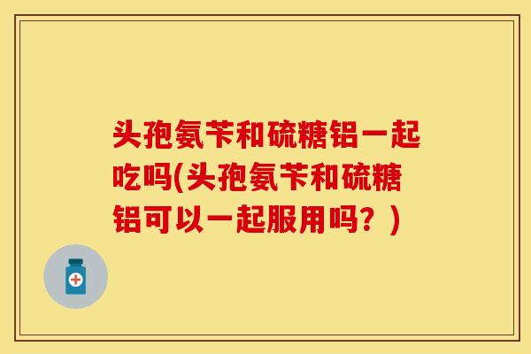 头孢氨苄和硫糖铝一起吃吗(头孢氨苄和硫糖铝可以一起服用吗？)