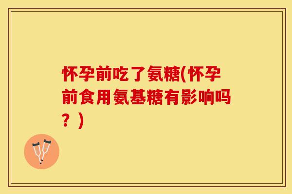 怀孕前吃了氨糖(怀孕前食用氨基糖有影响吗?) 怀孕前吃了氨糖(怀孕前食用氨基糖有影响吗?)