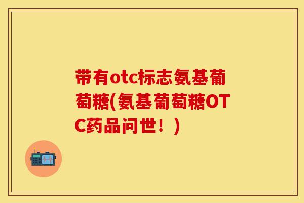 带有otc标志氨基葡萄糖(氨基葡萄糖OTC药品问世！)