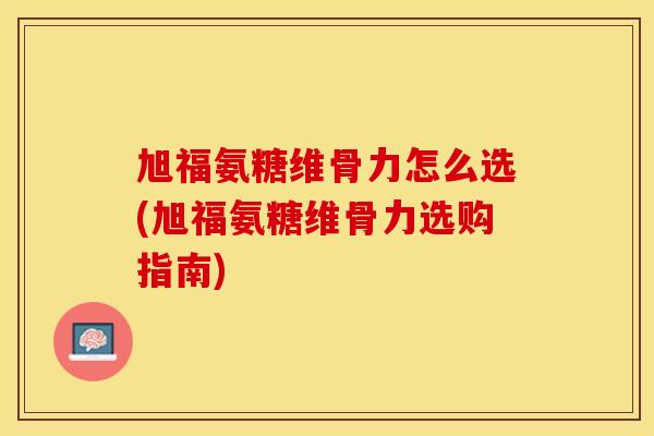 旭福氨糖维骨力怎么选(旭福氨糖维骨力选购指南)