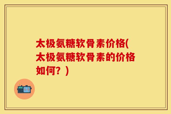太极氨糖软骨素价格(太极氨糖软骨素的价格如何？)