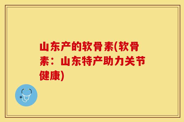 山东产的软骨素(软骨素：山东特产助力关节健康)