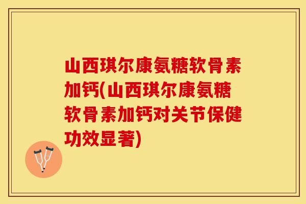 山西琪尔康氨糖软骨素加钙(山西琪尔康氨糖软骨素加钙对关节保健功效显著)