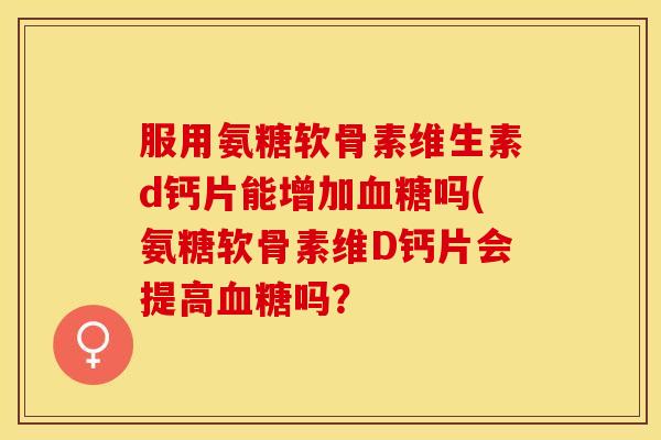 服用氨糖软骨素维生素d钙片能增加血糖吗(氨糖软骨素维D钙片会提高血糖吗？