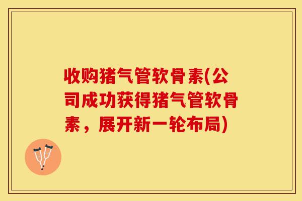 收购猪气管软骨素(公司成功获得猪气管软骨素，展开新一轮布局)