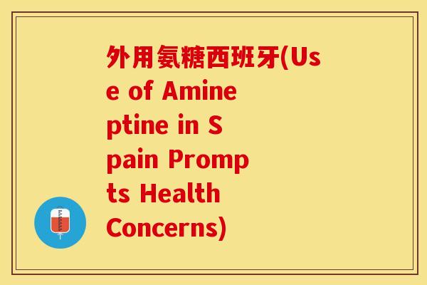外用氨糖西班牙(Use of Amineptine in Spain Prompts Health Concerns)