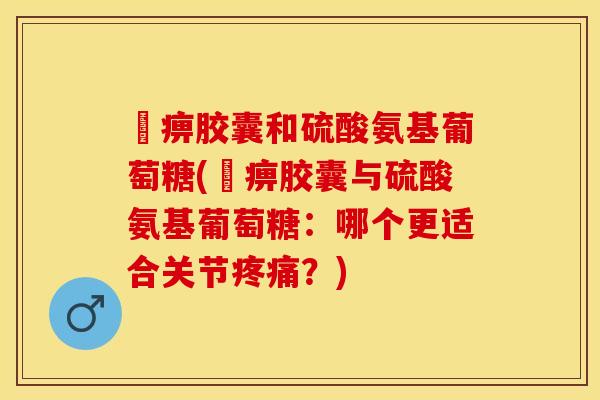 尪痹胶囊和硫酸氨基葡萄糖(尪痹胶囊与硫酸氨基葡萄糖：哪个更适合关节疼痛？)