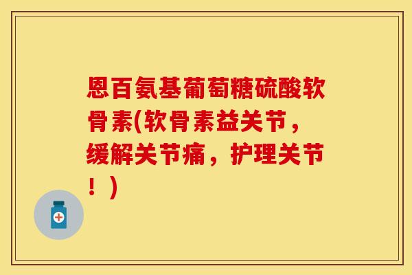 恩百氨基葡萄糖硫酸软骨素(软骨素益关节，缓解关节痛，护理关节！)
